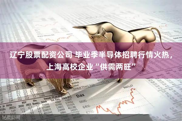 辽宁股票配资公司 毕业季半导体招聘行情火热，上海高校企业“供需两旺”