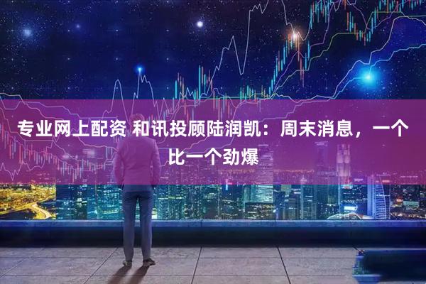 专业网上配资 和讯投顾陆润凯：周末消息，一个比一个劲爆