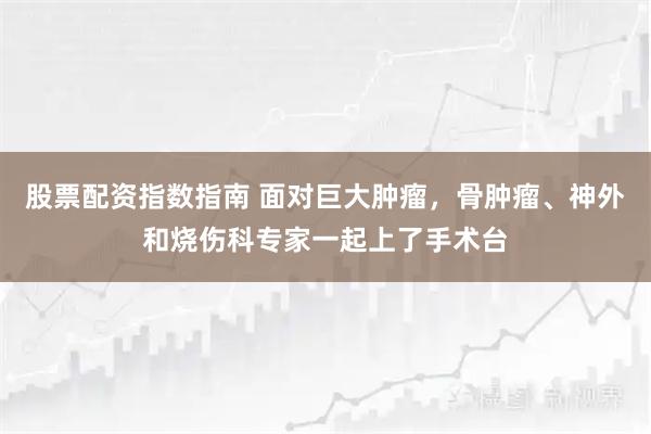 股票配资指数指南 面对巨大肿瘤，骨肿瘤、神外和烧伤科专家一起上了手术台