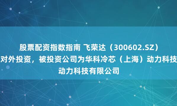 股票配资指数指南 飞荣达（300602.SZ）新增一起对外投资，被投资公司为华科冷芯（上海）动力科技有限公司