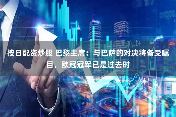 按日配资炒股 巴黎主席：与巴萨的对决将备受瞩目，欧冠冠军已是过去时
