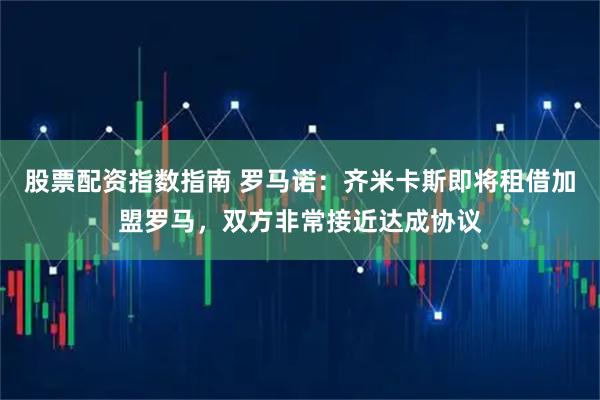 股票配资指数指南 罗马诺：齐米卡斯即将租借加盟罗马，双方非常接近达成协议