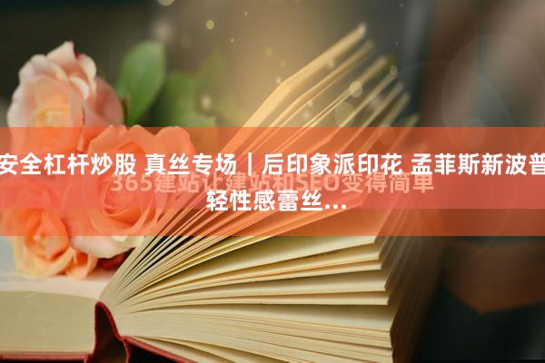 安全杠杆炒股 真丝专场｜后印象派印花 孟菲斯新波普 轻性感蕾丝...