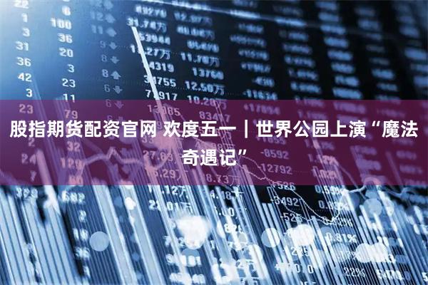 股指期货配资官网 欢度五一｜世界公园上演“魔法奇遇记”