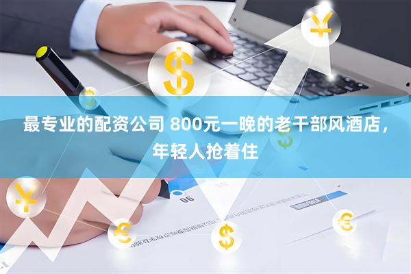 最专业的配资公司 800元一晚的老干部风酒店，年轻人抢着住