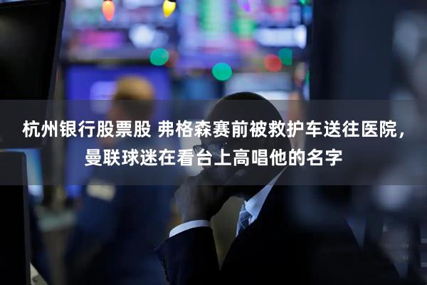 杭州银行股票股 弗格森赛前被救护车送往医院，曼联球迷在看台上高唱他的名字
