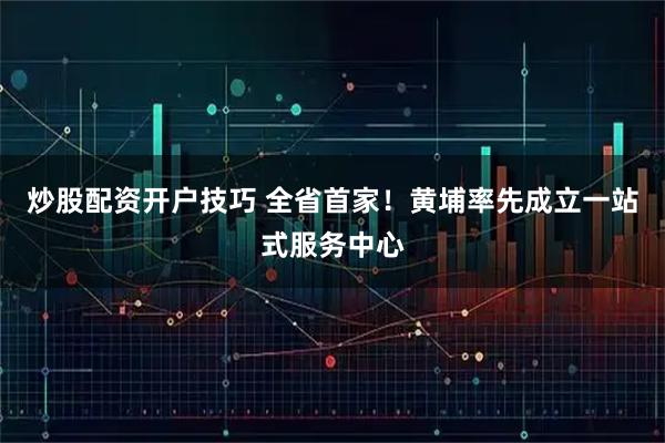 炒股配资开户技巧 全省首家！黄埔率先成立一站式服务中心