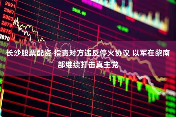 长沙股票配资 指责对方违反停火协议 以军在黎南部继续打击真主党