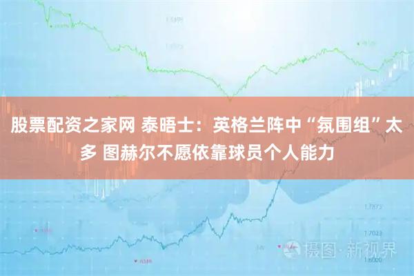 股票配资之家网 泰晤士：英格兰阵中“氛围组”太多 图赫尔不愿依靠球员个人能力
