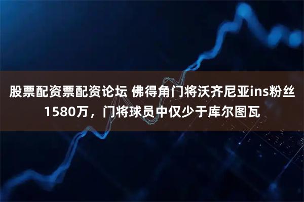 股票配资票配资论坛 佛得角门将沃齐尼亚ins粉丝1580万，门将球员中仅少于库尔图瓦