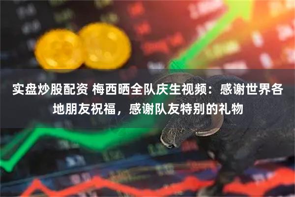 实盘炒股配资 梅西晒全队庆生视频：感谢世界各地朋友祝福，感谢队友特别的礼物