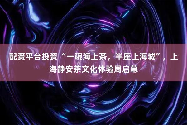 配资平台投资 “一碗海上茶，半座上海城”，上海静安茶文化体验周启幕